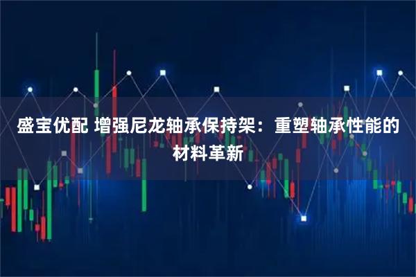 盛宝优配 增强尼龙轴承保持架：重塑轴承性能的材料革新