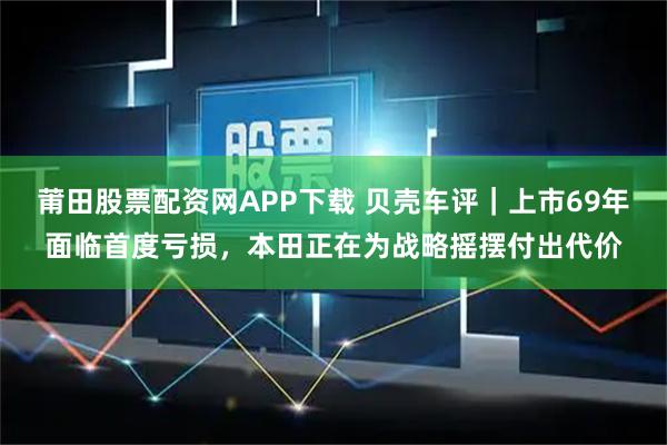莆田股票配资网APP下载 贝壳车评｜上市69年面临首度亏损，本田正在为战略摇摆付出代价