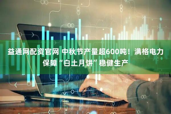 益通网配资官网 中秋节产量超600吨！满格电力保障“白土月饼”稳健生产