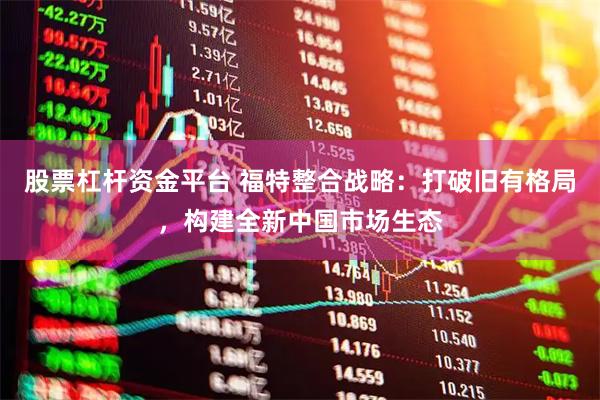 股票杠杆资金平台 福特整合战略：打破旧有格局，构建全新中国市场生态