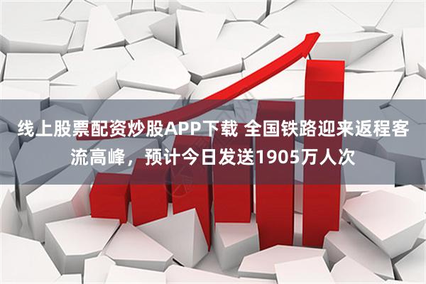 线上股票配资炒股APP下载 全国铁路迎来返程客流高峰，预计今日发送1905万人次