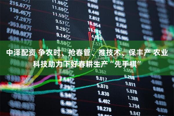 中泽配资 争农时、抢春管、推技术、保丰产 农业科技助力下好春耕生产“先手棋”