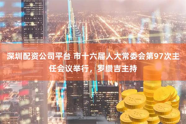 深圳配资公司平台 市十六届人大常委会第97次主任会议举行，罗缵吉主持