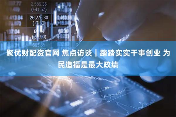聚优财配资官网 焦点访谈｜踏踏实实干事创业 为民造福是最大政绩