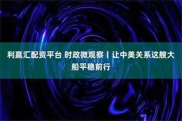 利赢汇配资平台 时政微观察丨让中美关系这艘大船平稳前行