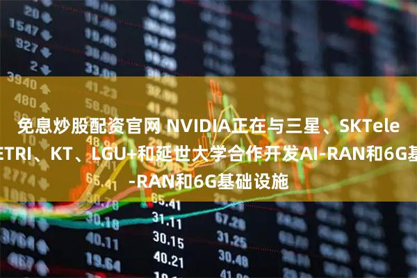 免息炒股配资官网 NVIDIA正在与三星、SKTelecom、ETRI、KT、LGU+和延世大学合作开发AI-RAN和6G基础设施
