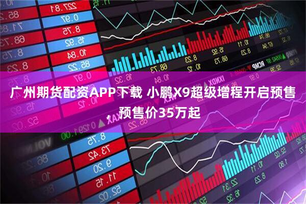广州期货配资APP下载 小鹏X9超级增程开启预售，预售价35万起