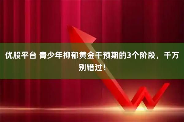 优股平台 青少年抑郁黄金干预期的3个阶段，千万别错过！