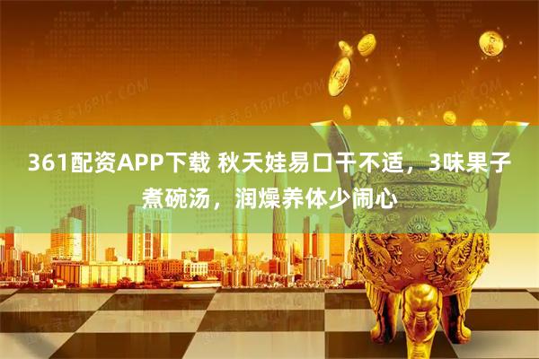 361配资APP下载 秋天娃易口干不适，3味果子煮碗汤，润燥养体少闹心