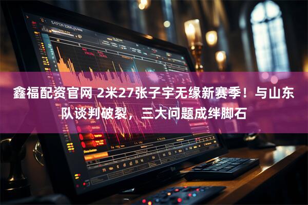 鑫福配资官网 2米27张子宇无缘新赛季！与山东队谈判破裂，三大问题成绊脚石