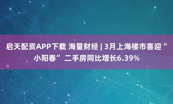 启天配资APP下载 海量财经 | 3月上海楼市喜迎“小阳春” 二手房同比增长6.39%