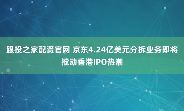 跟投之家配资官网 京东4.24亿美元分拆业务即将搅动香港IPO热潮