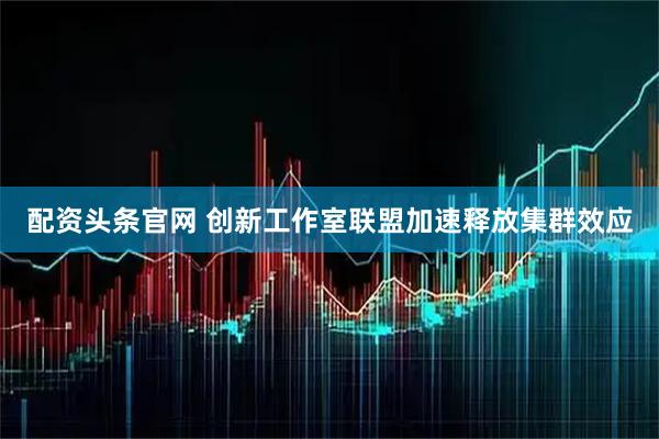 配资头条官网 创新工作室联盟加速释放集群效应