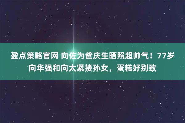 盈点策略官网 向佐为爸庆生晒照超帅气！77岁向华强和向太紧搂孙女，蛋糕好别致