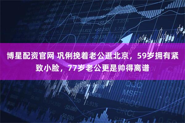 博星配资官网 巩俐挽着老公逛北京，59岁拥有紧致小脸，77岁老公更是帅得离谱