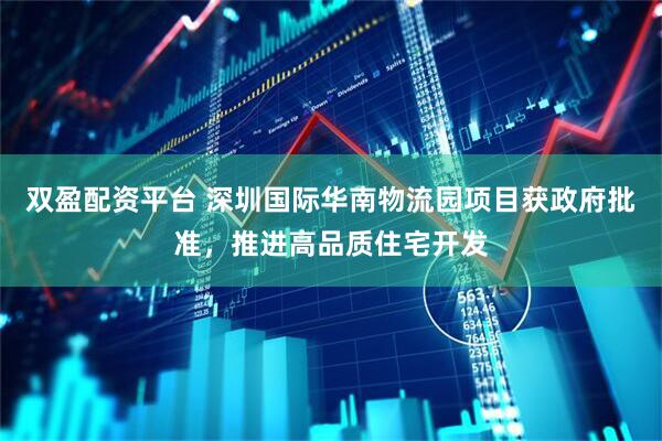 双盈配资平台 深圳国际华南物流园项目获政府批准，推进高品质住宅开发