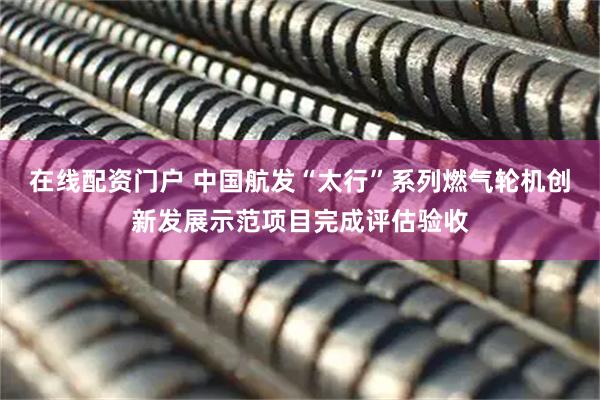 在线配资门户 中国航发“太行”系列燃气轮机创新发展示范项目完成评估验收