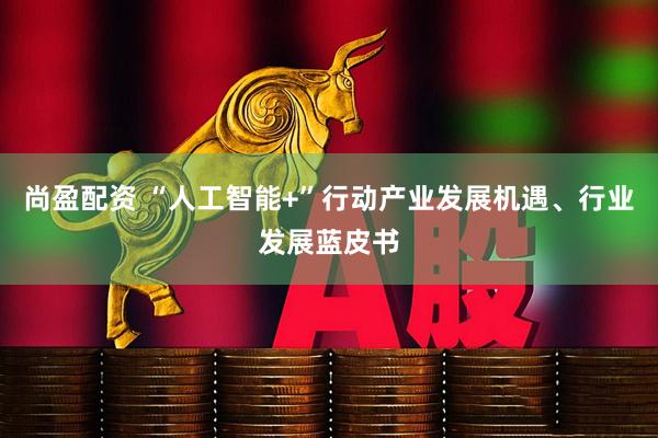 尚盈配资 “人工智能+”行动产业发展机遇、行业发展蓝皮书