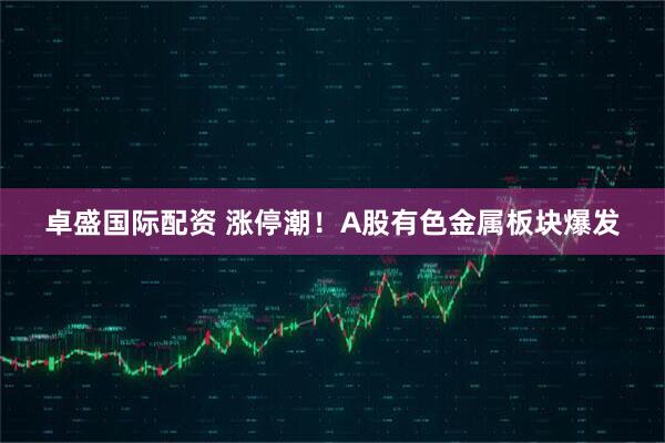 卓盛国际配资 涨停潮！A股有色金属板块爆发
