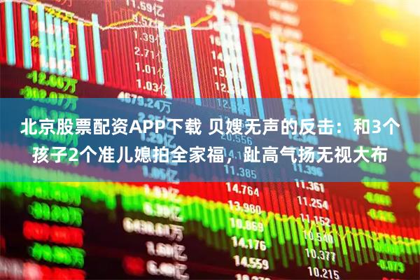 北京股票配资APP下载 贝嫂无声的反击：和3个孩子2个准儿媳拍全家福，趾高气扬无视大布