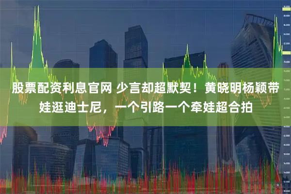 股票配资利息官网 少言却超默契！黄晓明杨颖带娃逛迪士尼，一个引路一个牵娃超合拍