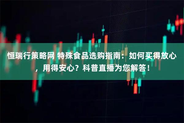 恒瑞行策略网 特殊食品选购指南：如何买得放心，用得安心？科普直播为您解答！