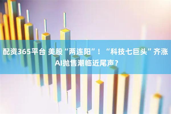配资365平台 美股“两连阳”！“科技七巨头”齐涨 AI抛售潮临近尾声？