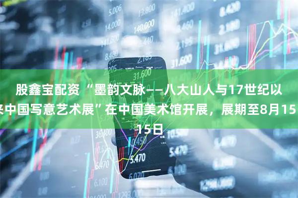 股鑫宝配资 “墨韵文脉——八大山人与17世纪以来中国写意艺术展”在中国美术馆开展，展期至8月15日
