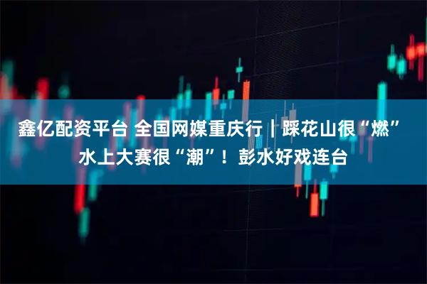 鑫亿配资平台 全国网媒重庆行｜踩花山很“燃” 水上大赛很“潮”！彭水好戏连台