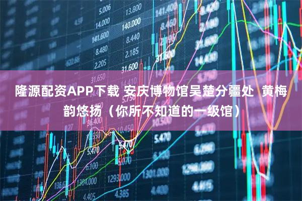 隆源配资APP下载 安庆博物馆吴楚分疆处  黄梅韵悠扬（你所不知道的一级馆）