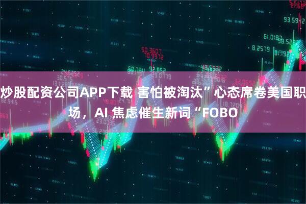 炒股配资公司APP下载 害怕被淘汰”心态席卷美国职场，AI 焦虑催生新词“FOBO