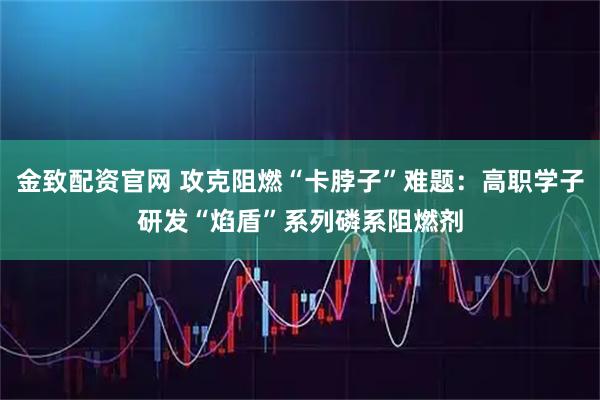 金致配资官网 攻克阻燃“卡脖子”难题：高职学子研发“焰盾”系列磷系阻燃剂