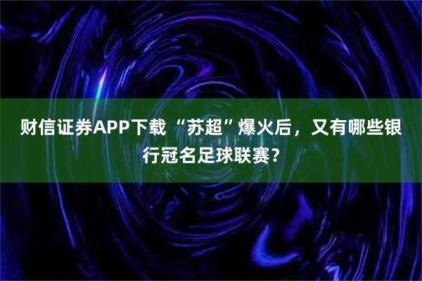 财信证券APP下载 “苏超”爆火后，又有哪些银行冠名足球联赛？