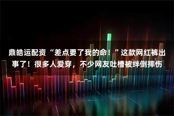 鼎皓运配资 “差点要了我的命！”这款网红裤出事了！很多人爱穿，不少网友吐槽被绊倒摔伤